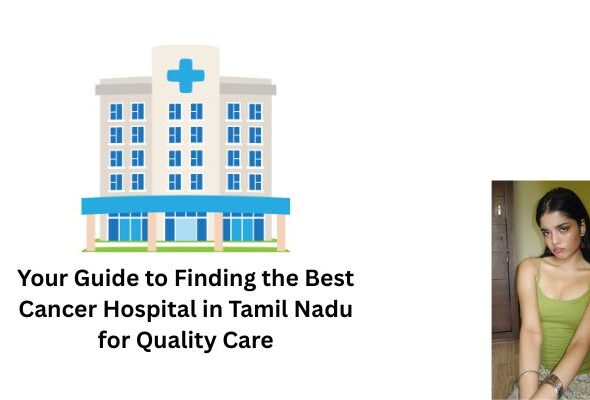Your Guide to Finding the Best Cancer Hospital in Tamil Nadu for Quality Care